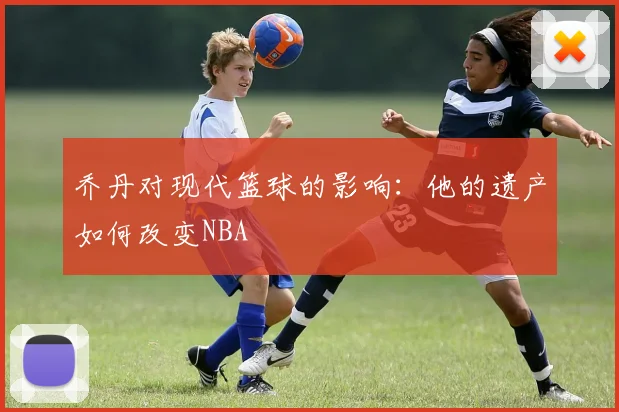 乔丹对现代篮球的影响：他的遗产如何改变NBA