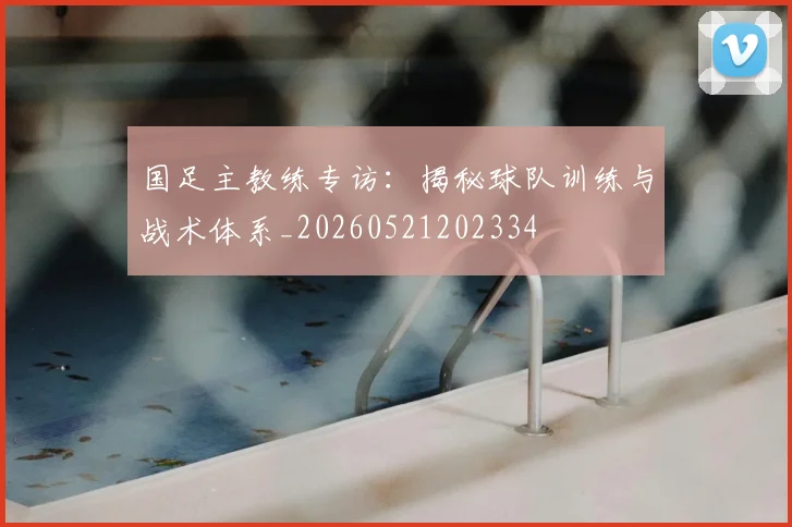 国足主教练专访：揭秘球队训练与战术体系_20260521202334