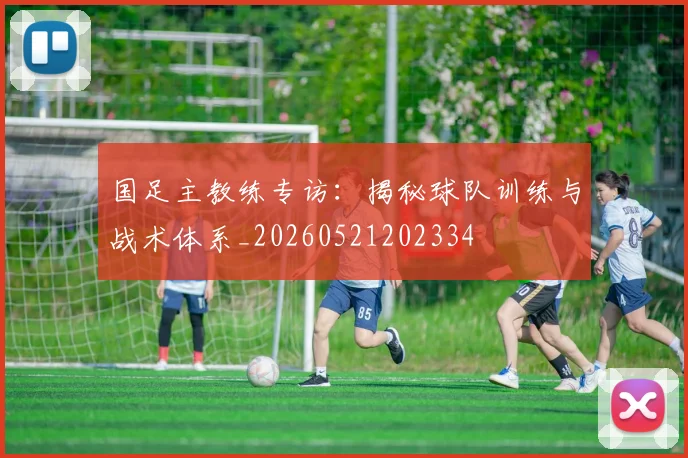 国足主教练专访：揭秘球队训练与战术体系_20260521202334